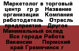 Маркетолог в торговый центр – гр/р › Название организации ­ Компания-работодатель › Отрасль предприятия ­ Другое › Минимальный оклад ­ 1 - Все города Работа » Вакансии   . Пермский край,Гремячинск г.